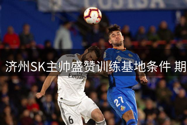 济州SK主帅盛赞训练基地条件 期待拜仁体验难忘济州之旅